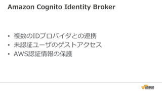 Amazon Cognito Identity Broker
• 複数のIDプロバイダとの連携
• 未認証ユーザのゲストアクセス
• AWS認証情報の保護
 