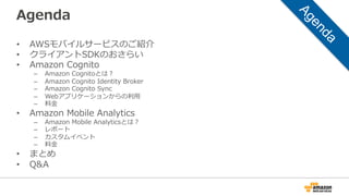 Agenda
• AWSモバイルサービスのご紹介
• クライアントSDKのおさらい
• Amazon Cognito
– Amazon Cognitoとは？
– Amazon Cognito Identity Broker
– Amazon Cognito Sync
– Webアプリケーションからの利用
– 料金
• Amazon Mobile Analytics
– Amazon Mobile Analyticsとは？
– レポート
– カスタムイベント
– 料金
• まとめ
• Q&A
 
