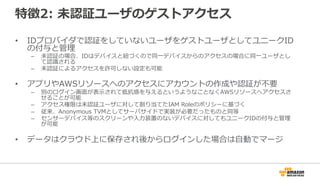 特徴2: 未認証ユーザのゲストアクセス
• IDプロバイダで認証をしていないユーザをゲストユーザとしてユニークID
の付与と管理
– 未認証の場合、IDはデバイスと紐づくので同一デバイスからのアクセスの場合に同一ユーザとし
て認識される
– 未認証によるアクセスを許可しない設定も可能
• アプリやAWSリソースへのアクセスにアカウントの作成や認証が不要
– 別のログイン画面が表示されて抵抗感を与えるというようなことなくAWSリソースへアクセスさ
せることが可能
– アクセス権限は未認証ユーザに対して割り当てたIAM Roleのポリシーに基づく
– 従来、Anonymous TVMとしてサーバサイドで実装が必要だったものと同等
– センサーデバイス等のスクリーンや入力装置のないデバイスに対してもユニークIDの付与と管理
が可能
• データはクラウド上に保存され後からログインした場合は自動でマージ
 