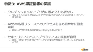 特徴3: AWS認証情報の保護
• 認証情報をアプリ内に埋め込む必要なし
– 認証情報を埋め込んだアプリを配布することによるセキュリティリスク軽
減
• AWSの各種リソースへのアクセスをきめ細やかに設定
可能
– 細かいアクセス権の設定はIAM Policyを用いて行う
• セキュリティのベストプラクティスの実装が容易
– 従来、STSとTVMを用いて行っていた実装が簡単にサーバーレスで行える
ように
 