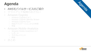 Agenda
• AWSモバイルサービスのご紹介
• クライアントSDKのおさらい
• Amazon Cognito
– Amazon Cognitoとは？
– Amazon Cognito Identity Broker
– Amazon Cognito Sync
– Webアプリケーションからの利用
– 料金
• Amazon Mobile Analytics
– Amazon Mobile Analyticsとは？
– レポート
– カスタムイベント
– 料金
• まとめ
 