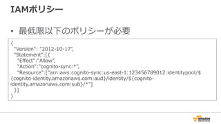 IAMポリシー
• 最低限以下のポリシーが必要
{
"Version": "2012-10-17",
"Statement":[{
"Effect":"Allow",
"Action":"cognito-sync:*",
"Resource":["arn:aws:cognito-sync:us-east-
1:123456789012:identitypool/${cognito-
identity.amazonaws.com:aud}/identity/${cognito-identity.amazonaws.com:sub}/*"]
}]
}
 