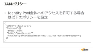 IAMポリシー
• Identity Pool全体へのアクセスを許可する場合
は以下のポリシーを設定
{
"Version": "2012-10-17",
"Statement":[{
"Effect":"Allow",
"Action":"cognito-sync:*",
"Resource":["arn:aws:cognito:us-east-1:123456789012:identitypool/*"]
}]
}
 