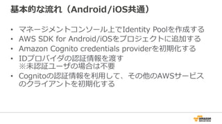 基本的な流れ（Android/iOS共通）
• マネージメントコンソール上でIdentity Poolを作成する
• AWS SDK for Android/iOSをプロジェクトに追加する
• Amazon Cognito credentials providerを初期化する
• IDプロバイダの認証情報を渡す
※未認証ユーザの場合は不要
• Cognitoの認証情報を利用して、その他のAWSサービス
のクライアントを初期化する
 