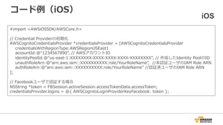 コード例（iOS）
#import <AWSiOSSDK/AWSCore.h>
// Credential Providerの初期化
AWSCognitoCredentialsProvider *credentialsProvider = [AWSCognitoCredentialsProvider
credentialsWithRegionType:AWSRegionUSEast1
accountId:@"1234567890", // AWSアカウントID
identityPoolId:@"us-east-1:XXXXXXXX-XXXX-XXXX-XXXX-XXXXXXXX", // 作成したIdentity PoolのID
unauthRoleArn:@“arn:aws:iam::XXXXXXXXXX:role/YourRoleName”, //未認証ユーザのIAM Role ARN
authRoleArn:@“arn:aws:iam::XXXXXXXXXX:role/YourRoleName” //認証済ユーザのIAM Role ARN
];
// Facebookユーザで認証する場合
NSString *token = FBSession.activeSession.accessTokenData.accessToken;
credentialsProvider.logins = @{ AWSCognitoLoginProviderKeyFacebook: token };
iOS
※上記例では省略していますが、事前にIDプロバイダを利用した認証処理の実装が必要です
 