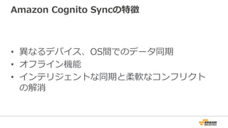 Amazon Cognito Syncの特徴
• 異なるデバイス、OS間でのデータ同期
• オフライン機能
• インテリジェントな同期と柔軟なコンフリクト
の解消
 