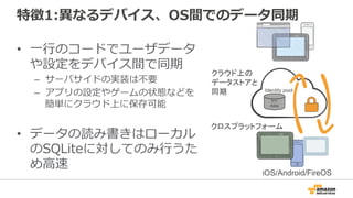 特徴1:異なるデバイス、OS間でのデータ同期
• 一行のコードでユーザデータ
や設定をデバイス間で同期
– サーバサイドの実装は不要
– アプリの設定やゲームの状態などを
簡単にクラウド上に保存可能
• データの読み書きはローカル
のSQLiteに対してのみ行うた
め高速
クラウド上の
データストアと
同期
クロスプラットフォーム
iOS/Android/FireOS
k/v
data
Identity pool
 