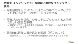特徴3: インテリジェントな同期と柔軟なコンフリクト
解決
• 同期処理を行うメソッドはローカルのデータとクラ
ウド上にあるデータのバージョンを比較
• 差分があった場合、クラウドにプッシュすると同時
に新しい変更を取得
– 最初にクラウド上の変更を読み取り、その後ローカルの変更をクラ
ウド上へと書き込む
• 競合時は最後の書き込みを適用（デフォルト）
– 開発者がコンフリクトの解決方法を独自に実装することも可能
 