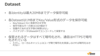 Dataset
• 各Identityは最大20MBまでデータ保存可能
• 各Datasetは1MBまでKey/Value形式のデータを保存可能
– Key/Valueともに英数字の文字列
– 保存可能なキーの数は1024個まで
– 容量内であれば文字数の制限はなし
– バイナリデータはbase64でエンコードして保管する
• 保管されるデータはすべて暗号化され、通信はHTTPSで暗号
化されている
– ただし、ローカルキャッシュはユーザ側で暗号化を実装しなければ暗号化はさ
れない
 