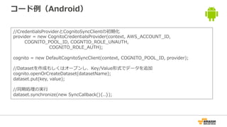 コード例（Android）
//CredentialsProviderとCognitoSyncClientの初期化
provider = new CognitoCredentialsProvider(context, AWS_ACCOUNT_ID,
COGNITO_POOL_ID, COGNTIO_ROLE_UNAUTH,
COGNITO_ROLE_AUTH);
cognito = new DefaultCognitoSyncClient(context, COGNITO_POOL_ID, provider);
//Datasetを作成もしくはオープンし、Key/Value形式でデータを追加
cognito.openOrCreateDataset(datasetName);
dataset.put(key, value);
//同期処理の実行
dataset.synchronize(new SyncCallback(){..});
 
