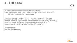 コード例（iOS） iOS
// Credential Providerの初期化
AWSCognitoCredentialsProvider *credentialsProvider = [AWSCognitoCredentialsProvider
credentialsWithRegionType:AWSRegionUSEast1
accountId:@"1234567890", // AWSアカウントID
identityPoolId:@"us-east-1:XXXXXXXX-XXXX-XXXX-XXXX-XXXXXXXX", // 作成したIdentity PoolのID
unauthRoleArn:@“arn:aws:iam::XXXXXXXXXX:role/YourRoleName”, //未認証ユーザのIAM Role ARN
authRoleArn:@“arn:aws:iam::XXXXXXXXXX:role/YourRoleName” //認証済ユーザのIAM Role ARN
];
AWSCognitoSyncClient *syncClient = [[AWSCognitoSyncClient alloc] initWithConfiguration:
configuration];
//Datasetを作成もしくはオープンし、Key/Value形式でデータを追加
DataSet *dataset = [syncClient openOrCreateDataSet:@"myDataSet"];
NSString *value = [dataset readStringForKey:@"myKey"];
[dataset putString:@"my value" forKey:@"myKey"];
//同期処理の実行
[dataset synchronize];
 