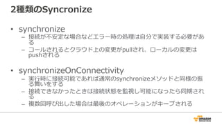 2種類のSyncronize
• synchronize
– 接続が不安定な場合などエラー時の処理は自分で実装する必要があ
る
– コールされるとクラウド上の変更がpullされ、ローカルの変更は
pushされる
• synchronizeOnConnectivity
– 実行時に接続可能であれば通常のsynchronizeメソッドと同様の振
る舞いをする
– 接続できなかったときは接続状態を監視し可能になったら同期され
る
– 複数回呼び出した場合は最後のオペレーションがキープされる
 