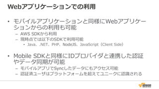 Webアプリケーションでの利用
• モバイルアプリケーションと同様にWebアプリケー
ションからの利用も可能
– AWS SDKから利用
– 現時点では以下のSDKで利用可能
• Java、.NET、PHP、NodeJS、JavaScript（Client Side）
• Mobile SDKと同様にIDプロバイダと連携した認証
やデータ同期が可能
– モバイルアプリでSyncしたデータにもアクセス可能
– 認証済ユーザはプラットフォームを超えてユニークに認識される
 