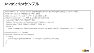 JavaScriptサンプル
// AWSアカウントID、Identity Pool ID、認証/未認証時に割り当てるIAM Role(ARN)を指定してパラメータ作成
// 以下ではFacebookユーザを認証済ユーザとして使用
AWS.config.region = ‘us-east-1’; // リージョンの指定（必須）
AWS.config.credentials = new AWS.CognitoIdentityCredentials(
AccountId: "YOUR_AWS_ACCOUNT_ID",
RoleArn: "arn:aws:iam::6157xxxxxxxx:role/a_valid_aws_role_arn",
IdentityPoolId: "YOUR_COGNITO_IDENTITY_POOL_ID”,
Logins: {
graph.facebook.com : facebookResponse.authResponse.accessToken
}
);
// Cognitoから付与されたIDの取得
AWS.config.credentials.get(function(err) {
if (!err) {
console.log("Cognito Identity Id: " + AWS.config.credentials.identityId);
}
});
 
