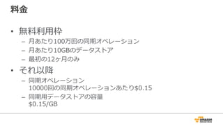 料金
• 無料利用枠
– 月あたり100万回の同期オペレーション
– 月あたり10GBのデータストア
– 最初の12ヶ月のみ
• それ以降
– 同期オペレーション
10000回の同期オペレーションあたり$0.15
– 同期用データストアの容量
$0.15/GB
 