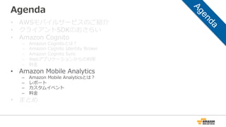 Agenda
• AWSモバイルサービスのご紹介
• クライアントSDKのおさらい
• Amazon Cognito
– Amazon Cognitoとは？
– Amazon Cognito Identity Broker
– Amazon Cognito Sync
– Webアプリケーションからの利用
– 料金
• Amazon Mobile Analytics
– Amazon Mobile Analyticsとは？
– レポート
– カスタムイベント
– 料金
• まとめ
 