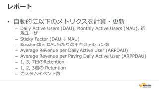 レポート
• 一般的に計測することの多いメトリクスはイベント
データ受信時、自動的に計算・更新
– Daily Active Users (DAU), Monthly Active Users (MAU), 新規
ユーザ
– Sticky Factor (DAU ÷ MAU)
– Session数と DAU当たりの平均セッション数
– Average Revenue per Daily Active User (ARPDAU)
– Average Revenue per Paying Daily Active User (ARPPDAU)
– 1, 3, 7日のRetention
– 1, 2, 3週の Retention
 