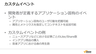 カスタムイベント
• 開発者が定義するアプリケーション固有のイベ
ント
– アプリケーション固有のユーザ行動を把握可能
– 属性とメトリクスを指定してコンテキストを追加可能
• カスタムイベントの例
– ニュースアプリなどにおける記事ごとのLike/Share数
– インアプリ商品の購入
– 音楽アプリにおける曲の再生数
 