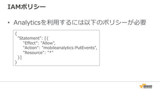 IAMポリシー
• Analyticsを利用するには以下のポリシーが必要
{
"Statement": [{
"Effect": "Allow",
"Action": "mobileanalytics:PutEvents",
"Resource": "*"
}]
}
 
