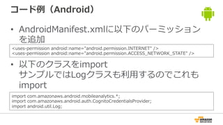 コード例（Android）
• AndroidManifest.xmlに以下のパーミッション
を追加
• 以下のクラスをimport
サンプルではLogクラスも利用するのでこれも
import
<uses-permission android:name="android.permission.INTERNET" />
<uses-permission android:name="android.permission.ACCESS_NETWORK_STATE" />
import com.amazonaws.android.mobileanalytics.*;
import com.amazonaws.android.auth.CognitoCredentialsProvider;
import android.util.Log;
 