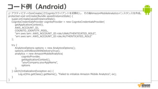 コード例（Android）
// アクティビティのonCreate()でCognitoクライアントを初期化し、その後AmazonMobileAnalyticsインスタンスを作成。
protected void onCreate(Bundle savedInstanceState) {
super.onCreate(savedInstanceState);
CognitoCredentialsProvider cognitoProvider = new CognitoCredentialsProvider(
getApplicationContext(),
AWS_ACCOUNT_ID,
COGNITO_IDENTITY_POOL,
"arn:aws:iam::AWS_ACCOUNT_ID:role/UNAUTHENTICATED_ROLE",
"arn:aws:iam::AWS_ACCOUNT_ID:role/AUTHENTICATED_ROLE"
);
try {
AnalyticsOptions options = new AnalyticsOptions();
options.withAllowsWANDelivery(true);
analytics = new AmazonMobileAnalytics(
cognitoProvider,
getApplicationContext(),
"yourCompany.yourAppName",
options
);
} catch(InitializationException ex) {
Log.e(this.getClass().getName(), "Failed to initialize Amazon Mobile Analytics", ex);
}
}
 