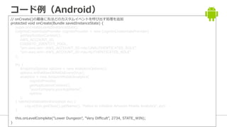 カスタムイベントのコード例（Android）
// onCreate()の最後に先ほどのカスタムイベントを呼び出す処理を追加
protected void onCreate(Bundle savedInstanceState) {
super.onCreate(savedInstanceState);
CognitoCredentialsProvider cognitoProvider = new CognitoCredentialsProvider(
getApplicationContext(),
AWS_ACCOUNT_ID,
COGNITO_IDENTITY_POOL,
"arn:aws:iam::AWS_ACCOUNT_ID:role/UNAUTHENTICATED_ROLE",
"arn:aws:iam::AWS_ACCOUNT_ID:role/AUTHENTICATED_ROLE"
);
try {
AnalyticsOptions options = new AnalyticsOptions();
options.withAllowsWANDelivery(true);
analytics = new AmazonMobileAnalytics(
cognitoProvider,
getApplicationContext(),
"yourCompany.yourAppName",
options
);
} catch(InitializationException ex) {
Log.e(this.getClass().getName(), "Failed to initialize Amazon Mobile Analytics", ex);
}
this.onLevelComplete("Lower Dungeon", "Very Difficult", 2734, STATE_WIN);
}
 