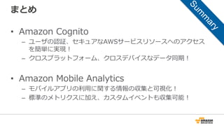 まとめ
• Amazon Cognito
– ユーザの認証、セキュアなAWSサービスリソースへのアクセス
を簡単に実現！
– クロスプラットフォーム、クロスデバイスなデータ同期！
• Amazon Mobile Analytics
– モバイルアプリの利用に関する情報の収集と可視化！
– 標準のメトリクスに加え、カスタムイベントも収集可能！
 