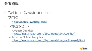 参考資料
• Twitter: @awsformobile
• ブログ
– http://mobile.awsblog.com/
• ドキュメント
– Amazon Cognito:
https://aws.amazon.com/documentation/cognito/
– Amazon Mobile Analytics:
https://aws.amazon.com/documentation/mobileanalytics
/
 