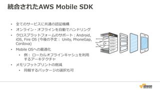 統合されたAWS Mobile SDK
• 全てのサービスに共通の認証機構
• オンライン・オフラインを自動でハンドリング
• クロスプラットフォームのサポート：Android,
iOS, Fire OS (今後の予定： Unity, PhoneGap,
Cordova)
• Mobile OSへの最適化
• 例： ローカルオフラインキャシュを利用
するアーキテクチャ
• メモリフットプリントの削減
• 同梱するパッケージの選択も可
 