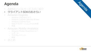 Agenda
• AWSモバイルサービスのご紹介
• クライアントSDKのおさらい
• Amazon Cognito
– Amazon Cognitoとは？
– Amazon Cognito Identity Broker
– Amazon Cognito Sync
– Webアプリケーションからの利用
– 料金
• Amazon Mobile Analytics
– Amazon Mobile Analyticsとは？
– レポート
– カスタムイベント
– 料金
• まとめ
 