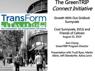 The GreenTRIP 
Connect Initiative 
Growth With Out Gridlock 
Sunnyvale 
Cool Sunnyvale, SVLG and 
Friends of Caltrain 
August 22, 2014 
Ann Cheng 
GreenTRIP Program Director 
Presentation with Trudi Ryan, Martin 
Alkire, Jeff Oberdorfer, Adina Levin 
 