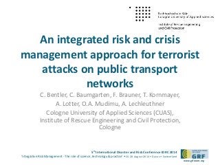 5th International Disaster and Risk Conference IDRC 2014 
‘Integrative Risk Management - The role of science, technology & practice‘ • 24-28 August 2014 • Davos • Switzerland 
www.grforum.org 
An integrated risk and crisis 
management approach for terrorist 
attacks on public transport 
networks 
C. Bentler, C. Baumgarten, F. Brauner, T. Kornmayer, 
A. Lotter, O.A. Mudimu, A. Lechleuthner 
Cologne University of Applied Sciences (CUAS), 
Institute of Rescue Engineering and Civil Protection, 
Cologne 
 