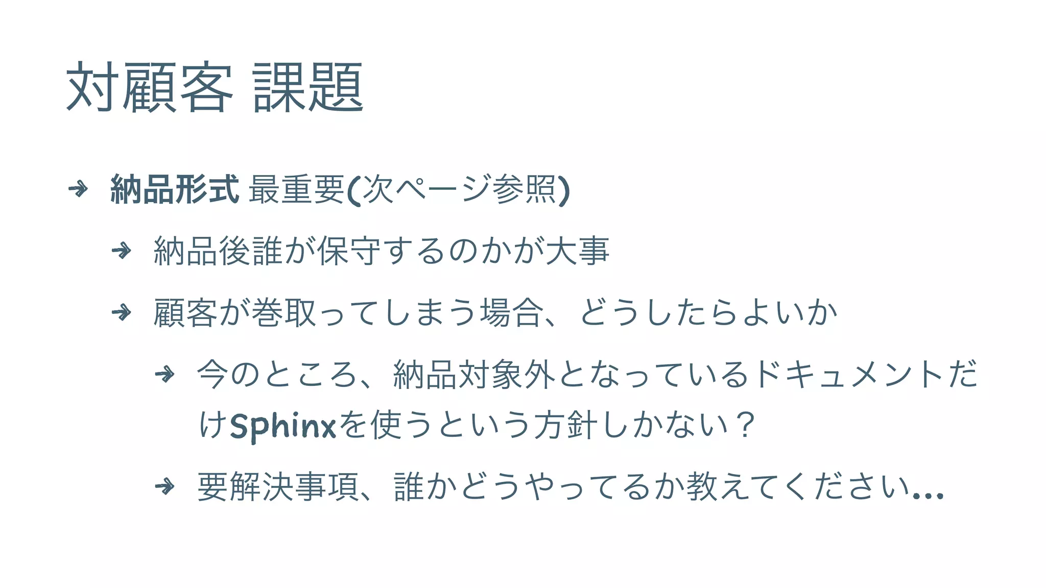 対顧客 課題
4 納品形式 最重要(次ページ参照)
4 納品後誰が保守するのかが大事
4 顧客が巻取ってしまう場合、どうしたらよいか
4 今のところ、納品対象外となっているドキュメントだ
けSphinxを使うという方針しかない？
4 要解決事項、誰かどうやってるか教えてください…
 