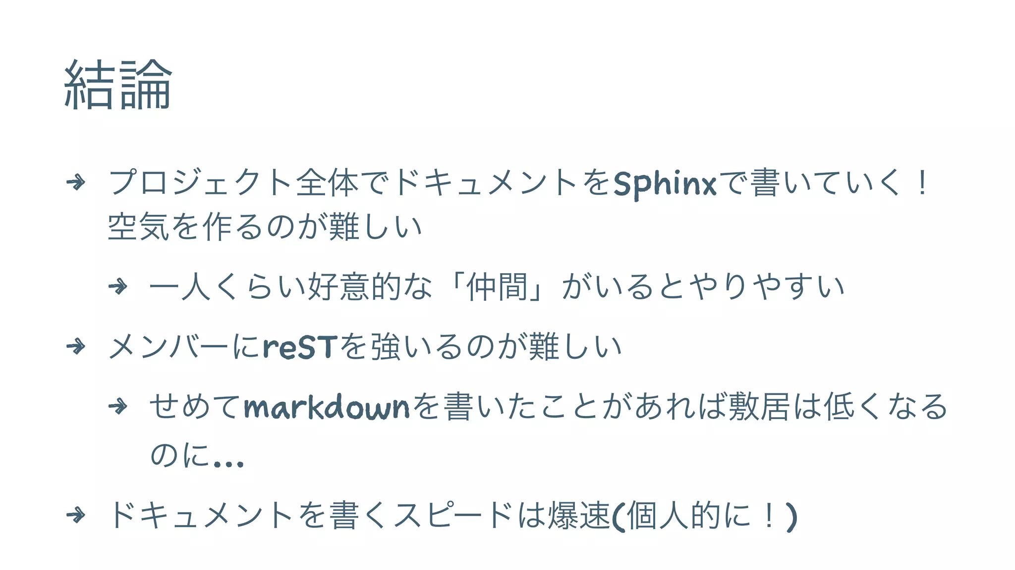 結論
4 プロジェクト全体でドキュメントをSphinxで書いていく！
空気を作るのが難しい
4 一人くらい好意的な「仲間」がいるとやりやすい
4 メンバーにreSTを強いるのが難しい
4 せめてmarkdownを書いたことがあれば敷居は低くなる
のに…
4 ドキュメントを書くスピードは爆速(個人的に！)
 