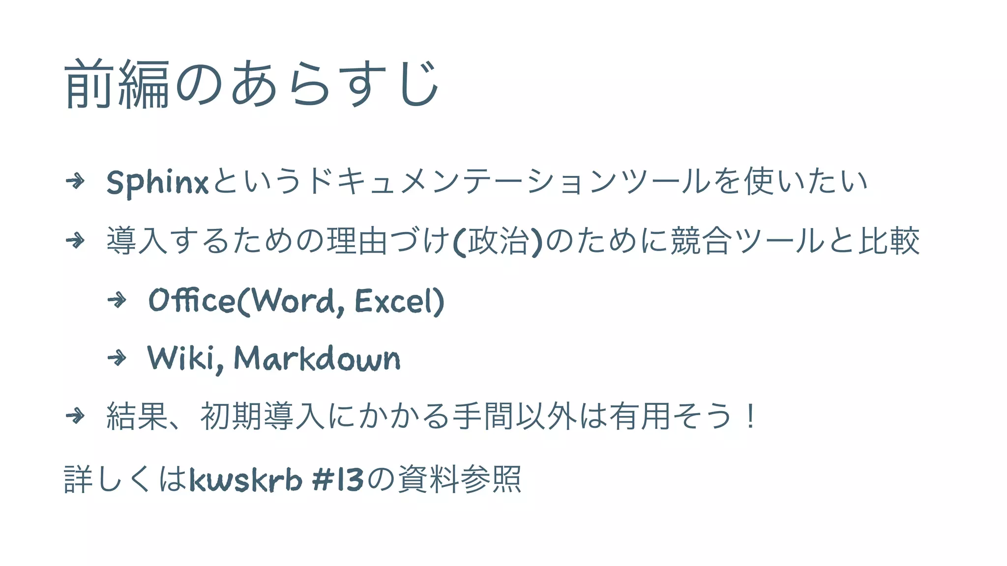 前編のあらすじ
4 Sphinxというドキュメンテーションツールを使いたい
4 導入するための理由づけ(政治)のために競合ツールと比較
4 Office(Word, Excel)
4 Wiki, Markdown
4 結果、初期導入にかかる手間以外は有用そう！
詳しくはkwskrb #13の資料参照
 