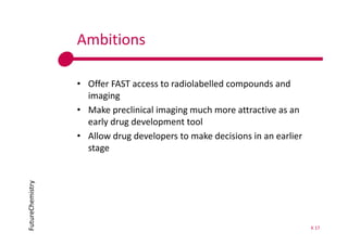 FutureChemistry Ambitions 
• Offer FAST access to radiolabelled compounds and 
imaging 
• Make preclinical imaging much more attractive as an 
early drug development tool 
• Allow drug developers to make decisions in an earlier 
stage 
K 17 
 