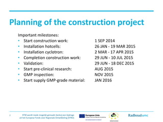 RTM wordt mede mogelijk gemaakt dankzij een bijdrage 
uit het Europese Fonds voor Regionale Ontwikkeling (EFRO) 
Planning of the construction project 
Important milestones: 
• 
Start constructionwork: 1 SEP 2014 
• 
Installationhotcells: 26 JAN ‐19 MAR 2015 
• 
Installationcyclotron: 2 MAR ‐17 APR 2015 
• 
Completionconstructionwork: 29 JUN ‐10 JUL 2015 
• 
Validation: 29 JUN ‐18 DEC 2015 
• 
Start pre‐clinicalresearch: AUG 2015 
• 
GMP inspection: NOV 2015 
• 
Start supplyGMP‐gradematerial: JAN 2016 
7  