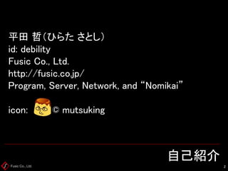Fusic Co., Ltd. 
自己紹介 
2 
平田哲（ひらたさとし） id: debilityFusicCo., Ltd. http://fusic.co.jp/ Program, Server, Network, and “Nomika...