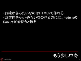 Fusic Co., Ltd. もう少し中身 
12 
・お絵かきみたいなのはHTML5で作れる ・双方向チャットみたいなの作るのには、node.jsの Socket.IOを使うと捗る  