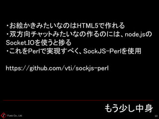 Fusic Co., Ltd. もう少し中身 
13 
・お絵かきみたいなのはHTML5で作れる ・双方向チャットみたいなの作るのには、node.jsの Socket.IOを使うと捗る ・これをPerlで実現すべく、SockJS-Perlを使用 https://github.com/vti/sockjs-perl  