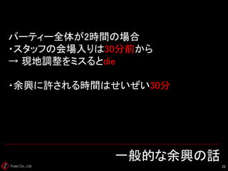 Fusic Co., Ltd. 一般的な余興の話 
22 
パーティー全体が2時間の場合 ・スタッフの会場入りは30分前から → 現地調整をミスるとdie ・余興に許される時間はせいぜい30分  