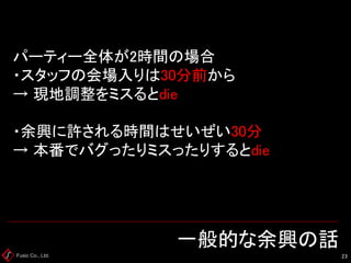 Fusic Co., Ltd. 一般的な余興の話 
23 
パーティー全体が2時間の場合 ・スタッフの会場入りは30分前から → 現地調整をミスるとdie ・余興に許される時間はせいぜい30分 → 本番でバグったりミスったりするとdie  