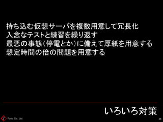 Fusic Co., Ltd. いろいろ対策 
24 
持ち込む仮想サーバを複数用意して冗長化 入念なテストと練習を繰り返す 最悪の事態（停電とか）に備えて厚紙を用意する 想定時間の倍の問題を用意する  