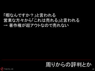 Fusic Co., Ltd. 周りからの評判とか 
29 
「暇なんですか？」と言われる 営業な方々から「これは売れる」と言われる → 著作権が超アウトなので売れない  