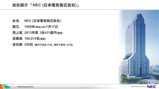 会社紹介　「NEC (日本電気株式会社)」 
社名: NEC (日本電気株式会社) 
創立: 1899年(明治32年)7月17日 
売上高: 2013年度 3兆431億円(連結) 
従業員: 100,914名(連結) 
会社数: 258社 (国...