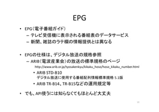 EPG 
• EPG（（電子番組ガイド）） 
– テレビ受信機に表示される番組表のデータサービス 
– 新聞、雑誌のラテ欄の情報提供とは異なる 
• EPGの仕様は、デジタル放送の規格参照
– ARIB（電波産業会）の放送の標準規格のページ 
http://www.arib.or.jp/tyosakenkyu/kikaku_hoso/hoso_kikaku_number.html 
• ARIB STD‐B10 
デジタル放送に使用する番組配列情報標準規格5.1版 
• ARIB TR‐B14、TR‐B15などの運用規定等 
• でも、API使うには知らなくてもほとんど大丈夫
13 
 