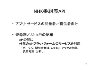 NHK番組表API 
• アプリ・サービスの開発者／提供者向け 
•• 登録制／／API KEYの配布
– API公開に 
外部のAPIプラットフォームのサービスを利用 
• ポータル、開発者登録、API Key、アクセス制限、 
負荷対策、分析、… 
14 
 