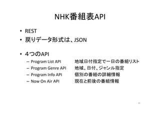 NHK番組表API 
•• REST 
• 戻りデータ形式は、JSON 
• ４つのAPI 
– Program List API 地域日付指定で一日の番組リスト 
– Program Genre API 地域、日付、ジャンル指定
– Program Info API 個別の番組の詳細情報 
– Now On Air API 現在と前後の番組情報
16 
 