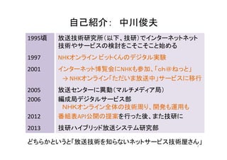 自己紹介：： 中川俊夫
1995頃放送技術研究所（以下、技研）でインターネットネット 
技術やサービスの検討をこそこそこと始める 
1997 NHKオンラインビットくんのデジタル実験 
2001 インターネット博覧会にNHKも参加、「ｃｈ＠ねっと」 
→→ NHKオンライン「ただいま放送中」サービスに移行 
2005 放送センターに異動（マルチメディア局） 
2006 編成局デジタルサービス部 
ＮＨＫオンライン全体の技術周り、開発も運用も 
2012 番組表API公開の提案を行った後、また技研に 
2013 技研ハイブリッド放送システム研究部 
どちらかというと「放送技術を知らないネットサービス技術屋さん」 
2 
 