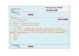 { 
"nowonair list":{ Now On Air APIの 
nowonair_list :{ 
"g1":{ 
"previous":{ 
（～中略～） 
JSON出力例 
前番組 
}, 
"present":{ 
"id" : "2014082712235", 
"event id" : "12235" 
放送中の番組 
event_id 12235 , 
"start_time" : "2014‐08‐27T16:55:00+09:00", 
"end_time" : "2014‐08‐27T18:00:00+09:00", 
（～中略～） 
"title" : "ゆうどき▽田原総一朗さんが生出演。亡き妻と共に歩んだ人生を語る。", 
"subtitle" : "ジャーナリストの田原総一朗さんが生出演。亡き妻と共に歩んだ人生を語る。 
旅企画は、鳥取県岩美町を訪ね、シーカヤックや名産の白いかなど、夏の日本海を満喫！", 
"genres":[ 
"0000", 
"0202", 
"0205" 
] 
}, 
"following":{ 
（（～～後略～～）） 後番組
21 
 
